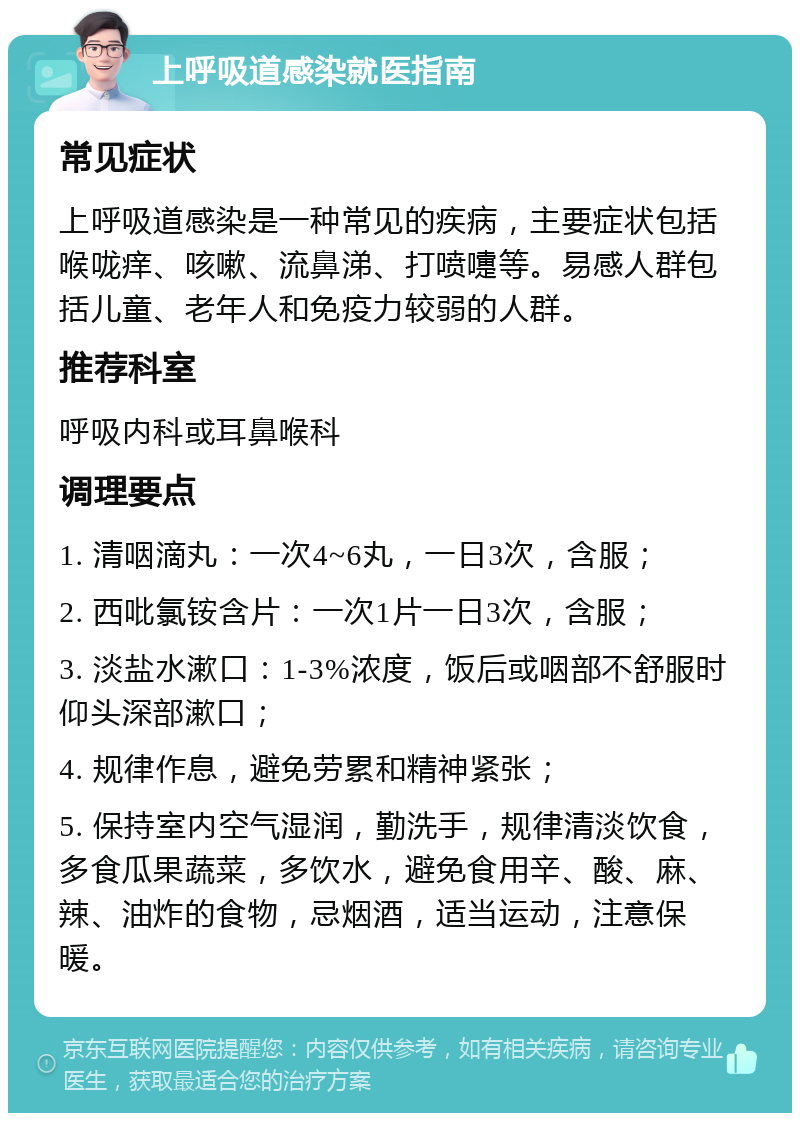 上呼吸道感染就医指南 常见症状 上呼吸道感染是一种常见的疾病，主要症状包括喉咙痒、咳嗽、流鼻涕、打喷嚏等。易感人群包括儿童、老年人和免疫力较弱的人群。 推荐科室 呼吸内科或耳鼻喉科 调理要点 1. 清咽滴丸：一次4~6丸，一日3次，含服； 2. 西吡氯铵含片：一次1片一日3次，含服； 3. 淡盐水漱口：1-3%浓度，饭后或咽部不舒服时仰头深部漱口； 4. 规律作息，避免劳累和精神紧张； 5. 保持室内空气湿润，勤洗手，规律清淡饮食，多食瓜果蔬菜，多饮水，避免食用辛、酸、麻、辣、油炸的食物，忌烟酒，适当运动，注意保暖。