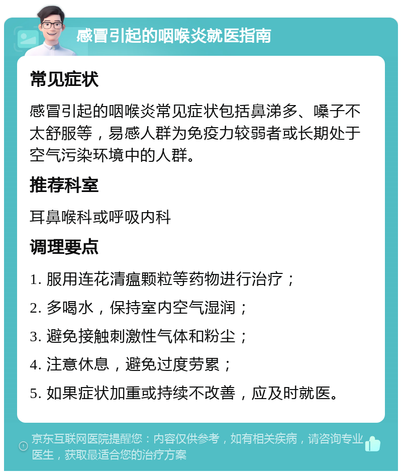 感冒引起的咽喉炎就医指南 常见症状 感冒引起的咽喉炎常见症状包括鼻涕多、嗓子不太舒服等，易感人群为免疫力较弱者或长期处于空气污染环境中的人群。 推荐科室 耳鼻喉科或呼吸内科 调理要点 1. 服用连花清瘟颗粒等药物进行治疗； 2. 多喝水，保持室内空气湿润； 3. 避免接触刺激性气体和粉尘； 4. 注意休息，避免过度劳累； 5. 如果症状加重或持续不改善，应及时就医。