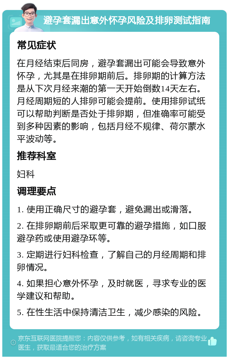 避孕套漏出意外怀孕风险及排卵测试指南 常见症状 在月经结束后同房，避孕套漏出可能会导致意外怀孕，尤其是在排卵期前后。排卵期的计算方法是从下次月经来潮的第一天开始倒数14天左右。月经周期短的人排卵可能会提前。使用排卵试纸可以帮助判断是否处于排卵期，但准确率可能受到多种因素的影响，包括月经不规律、荷尔蒙水平波动等。 推荐科室 妇科 调理要点 1. 使用正确尺寸的避孕套，避免漏出或滑落。 2. 在排卵期前后采取更可靠的避孕措施，如口服避孕药或使用避孕环等。 3. 定期进行妇科检查，了解自己的月经周期和排卵情况。 4. 如果担心意外怀孕，及时就医，寻求专业的医学建议和帮助。 5. 在性生活中保持清洁卫生，减少感染的风险。