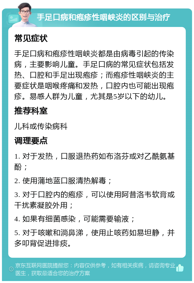 手足口病和疱疹性咽峡炎的区别与治疗 常见症状 手足口病和疱疹性咽峡炎都是由病毒引起的传染病，主要影响儿童。手足口病的常见症状包括发热、口腔和手足出现疱疹；而疱疹性咽峡炎的主要症状是咽喉疼痛和发热，口腔内也可能出现疱疹。易感人群为儿童，尤其是5岁以下的幼儿。 推荐科室 儿科或传染病科 调理要点 1. 对于发热，口服退热药如布洛芬或对乙酰氨基酚； 2. 使用蒲地蓝口服清热解毒； 3. 对于口腔内的疱疹，可以使用阿昔洛韦软膏或干扰素凝胶外用； 4. 如果有细菌感染，可能需要输液； 5. 对于咳嗽和淌鼻涕，使用止咳药如易坦静，并多叩背促进排痰。