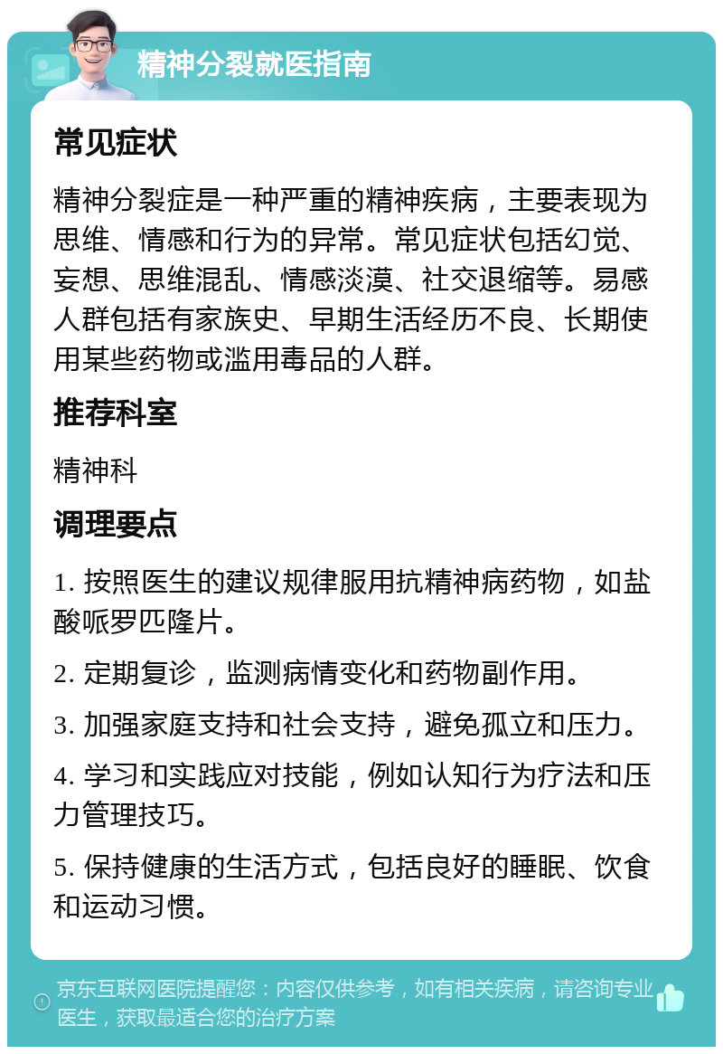 精神分裂就医指南 常见症状 精神分裂症是一种严重的精神疾病，主要表现为思维、情感和行为的异常。常见症状包括幻觉、妄想、思维混乱、情感淡漠、社交退缩等。易感人群包括有家族史、早期生活经历不良、长期使用某些药物或滥用毒品的人群。 推荐科室 精神科 调理要点 1. 按照医生的建议规律服用抗精神病药物，如盐酸哌罗匹隆片。 2. 定期复诊，监测病情变化和药物副作用。 3. 加强家庭支持和社会支持，避免孤立和压力。 4. 学习和实践应对技能，例如认知行为疗法和压力管理技巧。 5. 保持健康的生活方式，包括良好的睡眠、饮食和运动习惯。