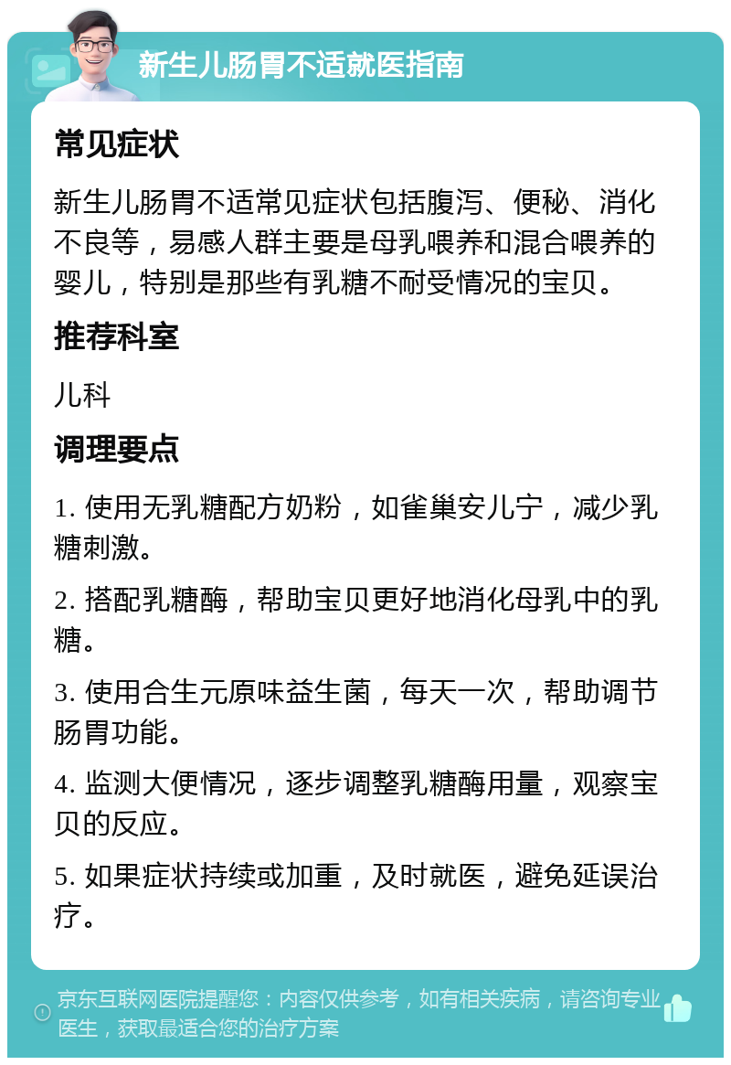 新生儿肠胃不适就医指南 常见症状 新生儿肠胃不适常见症状包括腹泻、便秘、消化不良等，易感人群主要是母乳喂养和混合喂养的婴儿，特别是那些有乳糖不耐受情况的宝贝。 推荐科室 儿科 调理要点 1. 使用无乳糖配方奶粉，如雀巢安儿宁，减少乳糖刺激。 2. 搭配乳糖酶，帮助宝贝更好地消化母乳中的乳糖。 3. 使用合生元原味益生菌，每天一次，帮助调节肠胃功能。 4. 监测大便情况，逐步调整乳糖酶用量，观察宝贝的反应。 5. 如果症状持续或加重，及时就医，避免延误治疗。