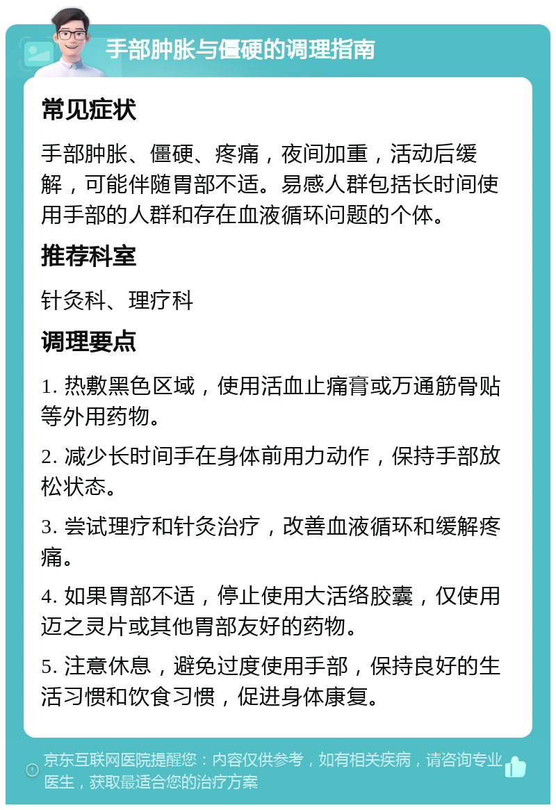 手部肿胀与僵硬的调理指南 常见症状 手部肿胀、僵硬、疼痛，夜间加重，活动后缓解，可能伴随胃部不适。易感人群包括长时间使用手部的人群和存在血液循环问题的个体。 推荐科室 针灸科、理疗科 调理要点 1. 热敷黑色区域，使用活血止痛膏或万通筋骨贴等外用药物。 2. 减少长时间手在身体前用力动作，保持手部放松状态。 3. 尝试理疗和针灸治疗，改善血液循环和缓解疼痛。 4. 如果胃部不适，停止使用大活络胶囊，仅使用迈之灵片或其他胃部友好的药物。 5. 注意休息，避免过度使用手部，保持良好的生活习惯和饮食习惯，促进身体康复。