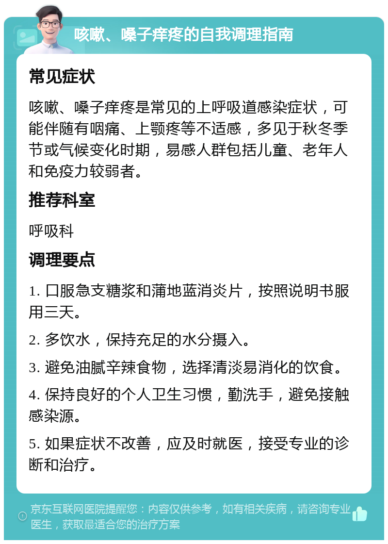 咳嗽、嗓子痒疼的自我调理指南 常见症状 咳嗽、嗓子痒疼是常见的上呼吸道感染症状，可能伴随有咽痛、上颚疼等不适感，多见于秋冬季节或气候变化时期，易感人群包括儿童、老年人和免疫力较弱者。 推荐科室 呼吸科 调理要点 1. 口服急支糖浆和蒲地蓝消炎片，按照说明书服用三天。 2. 多饮水，保持充足的水分摄入。 3. 避免油腻辛辣食物，选择清淡易消化的饮食。 4. 保持良好的个人卫生习惯，勤洗手，避免接触感染源。 5. 如果症状不改善，应及时就医，接受专业的诊断和治疗。