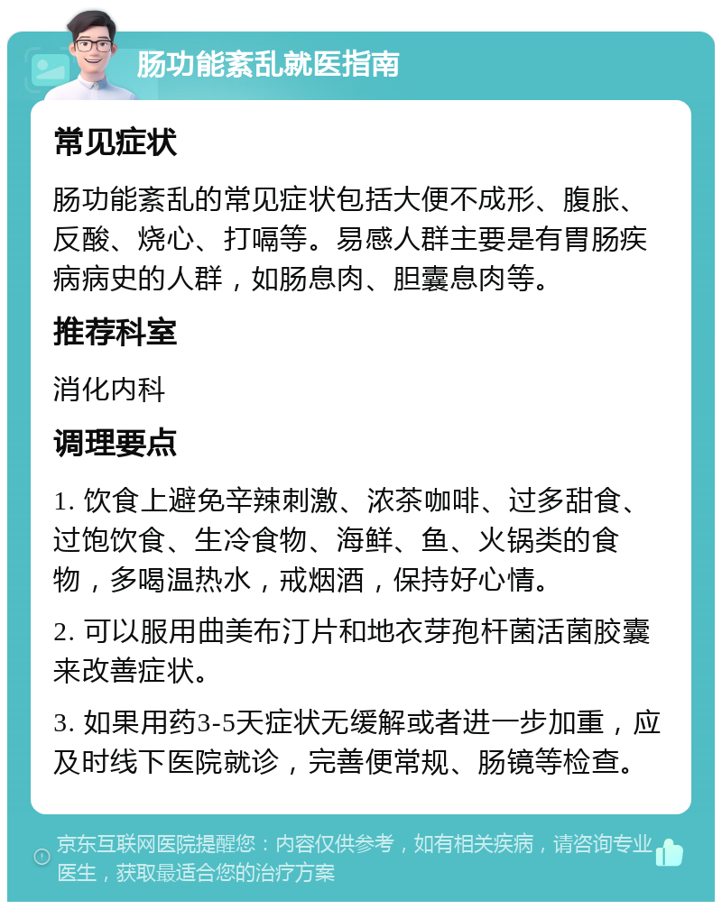 肠功能紊乱就医指南 常见症状 肠功能紊乱的常见症状包括大便不成形、腹胀、反酸、烧心、打嗝等。易感人群主要是有胃肠疾病病史的人群，如肠息肉、胆囊息肉等。 推荐科室 消化内科 调理要点 1. 饮食上避免辛辣刺激、浓茶咖啡、过多甜食、过饱饮食、生冷食物、海鲜、鱼、火锅类的食物，多喝温热水，戒烟酒，保持好心情。 2. 可以服用曲美布汀片和地衣芽孢杆菌活菌胶囊来改善症状。 3. 如果用药3-5天症状无缓解或者进一步加重，应及时线下医院就诊，完善便常规、肠镜等检查。