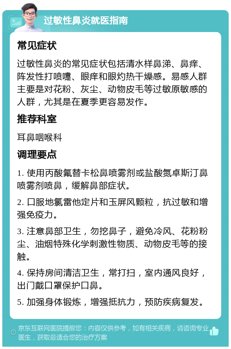 过敏性鼻炎就医指南 常见症状 过敏性鼻炎的常见症状包括清水样鼻涕、鼻痒、阵发性打喷嚏、眼痒和眼灼热干燥感。易感人群主要是对花粉、灰尘、动物皮毛等过敏原敏感的人群，尤其是在夏季更容易发作。 推荐科室 耳鼻咽喉科 调理要点 1. 使用丙酸氟替卡松鼻喷雾剂或盐酸氮卓斯汀鼻喷雾剂喷鼻，缓解鼻部症状。 2. 口服地氯雷他定片和玉屏风颗粒，抗过敏和增强免疫力。 3. 注意鼻部卫生，勿挖鼻子，避免冷风、花粉粉尘、油烟特殊化学刺激性物质、动物皮毛等的接触。 4. 保持房间清洁卫生，常打扫，室内通风良好，出门戴口罩保护口鼻。 5. 加强身体锻炼，增强抵抗力，预防疾病复发。