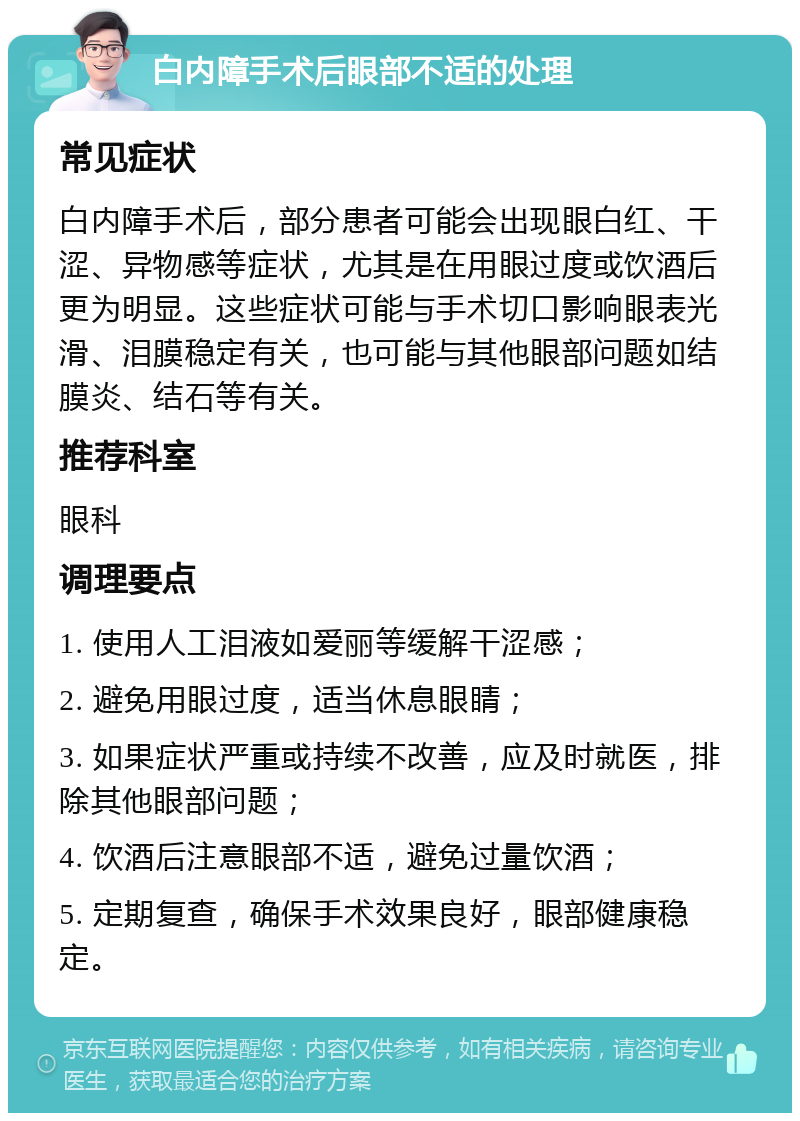 白内障手术后眼部不适的处理 常见症状 白内障手术后，部分患者可能会出现眼白红、干涩、异物感等症状，尤其是在用眼过度或饮酒后更为明显。这些症状可能与手术切口影响眼表光滑、泪膜稳定有关，也可能与其他眼部问题如结膜炎、结石等有关。 推荐科室 眼科 调理要点 1. 使用人工泪液如爱丽等缓解干涩感； 2. 避免用眼过度，适当休息眼睛； 3. 如果症状严重或持续不改善，应及时就医，排除其他眼部问题； 4. 饮酒后注意眼部不适，避免过量饮酒； 5. 定期复查，确保手术效果良好，眼部健康稳定。