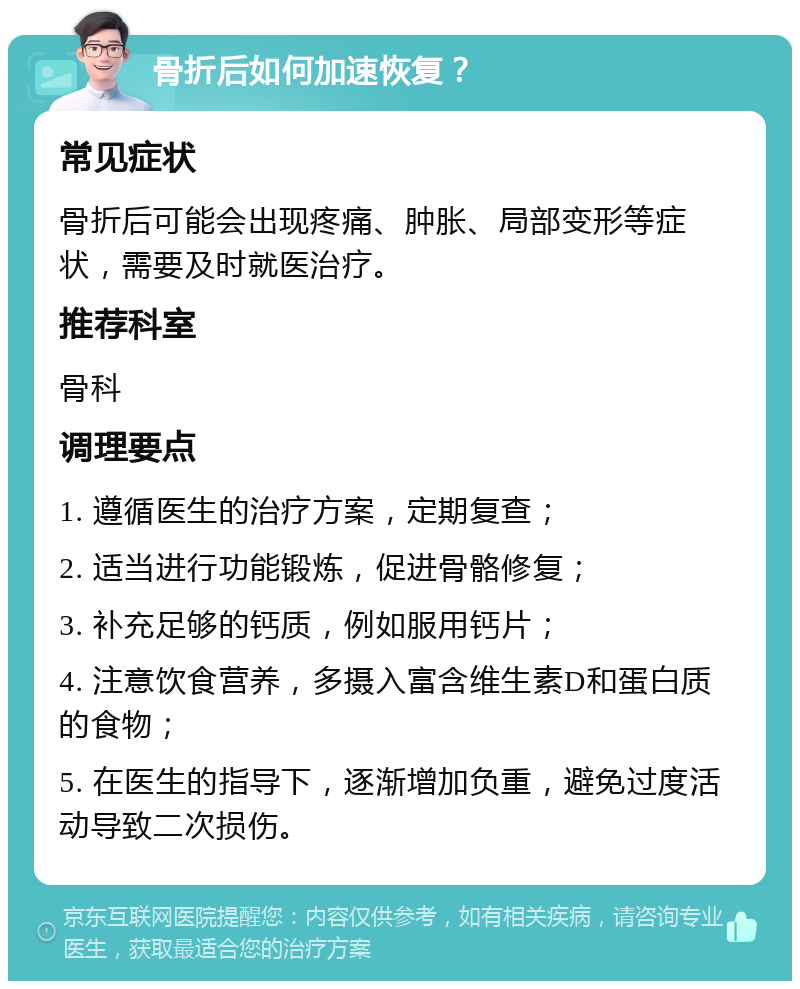 骨折后如何加速恢复？ 常见症状 骨折后可能会出现疼痛、肿胀、局部变形等症状，需要及时就医治疗。 推荐科室 骨科 调理要点 1. 遵循医生的治疗方案，定期复查； 2. 适当进行功能锻炼，促进骨骼修复； 3. 补充足够的钙质，例如服用钙片； 4. 注意饮食营养，多摄入富含维生素D和蛋白质的食物； 5. 在医生的指导下，逐渐增加负重，避免过度活动导致二次损伤。