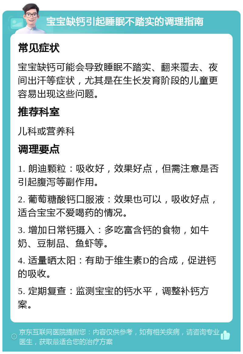 宝宝缺钙引起睡眠不踏实的调理指南 常见症状 宝宝缺钙可能会导致睡眠不踏实、翻来覆去、夜间出汗等症状，尤其是在生长发育阶段的儿童更容易出现这些问题。 推荐科室 儿科或营养科 调理要点 1. 朗迪颗粒：吸收好，效果好点，但需注意是否引起腹泻等副作用。 2. 葡萄糖酸钙口服液：效果也可以，吸收好点，适合宝宝不爱喝药的情况。 3. 增加日常钙摄入：多吃富含钙的食物，如牛奶、豆制品、鱼虾等。 4. 适量晒太阳：有助于维生素D的合成，促进钙的吸收。 5. 定期复查：监测宝宝的钙水平，调整补钙方案。