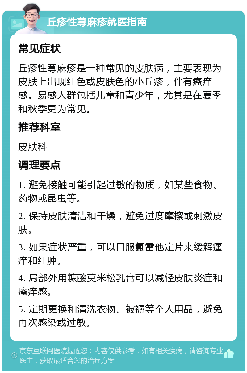 丘疹性荨麻疹就医指南 常见症状 丘疹性荨麻疹是一种常见的皮肤病，主要表现为皮肤上出现红色或皮肤色的小丘疹，伴有瘙痒感。易感人群包括儿童和青少年，尤其是在夏季和秋季更为常见。 推荐科室 皮肤科 调理要点 1. 避免接触可能引起过敏的物质，如某些食物、药物或昆虫等。 2. 保持皮肤清洁和干燥，避免过度摩擦或刺激皮肤。 3. 如果症状严重，可以口服氯雷他定片来缓解瘙痒和红肿。 4. 局部外用糠酸莫米松乳膏可以减轻皮肤炎症和瘙痒感。 5. 定期更换和清洗衣物、被褥等个人用品，避免再次感染或过敏。