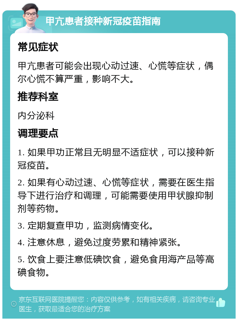 甲亢患者接种新冠疫苗指南 常见症状 甲亢患者可能会出现心动过速、心慌等症状，偶尔心慌不算严重，影响不大。 推荐科室 内分泌科 调理要点 1. 如果甲功正常且无明显不适症状，可以接种新冠疫苗。 2. 如果有心动过速、心慌等症状，需要在医生指导下进行治疗和调理，可能需要使用甲状腺抑制剂等药物。 3. 定期复查甲功，监测病情变化。 4. 注意休息，避免过度劳累和精神紧张。 5. 饮食上要注意低碘饮食，避免食用海产品等高碘食物。