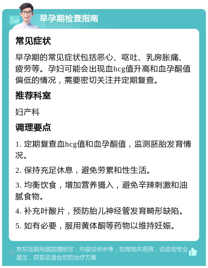 早孕期检查指南 常见症状 早孕期的常见症状包括恶心、呕吐、乳房胀痛、疲劳等。孕妇可能会出现血hcg值升高和血孕酮值偏低的情况，需要密切关注并定期复查。 推荐科室 妇产科 调理要点 1. 定期复查血hcg值和血孕酮值，监测胚胎发育情况。 2. 保持充足休息，避免劳累和性生活。 3. 均衡饮食，增加营养摄入，避免辛辣刺激和油腻食物。 4. 补充叶酸片，预防胎儿神经管发育畸形缺陷。 5. 如有必要，服用黄体酮等药物以维持妊娠。