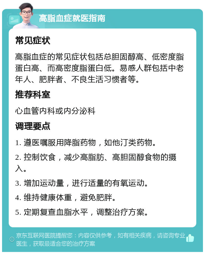 高脂血症就医指南 常见症状 高脂血症的常见症状包括总胆固醇高、低密度脂蛋白高、而高密度脂蛋白低。易感人群包括中老年人、肥胖者、不良生活习惯者等。 推荐科室 心血管内科或内分泌科 调理要点 1. 遵医嘱服用降脂药物，如他汀类药物。 2. 控制饮食，减少高脂肪、高胆固醇食物的摄入。 3. 增加运动量，进行适量的有氧运动。 4. 维持健康体重，避免肥胖。 5. 定期复查血脂水平，调整治疗方案。