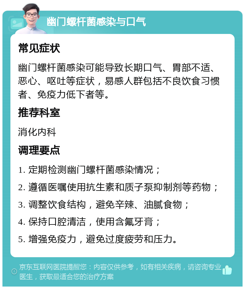 幽门螺杆菌感染与口气 常见症状 幽门螺杆菌感染可能导致长期口气、胃部不适、恶心、呕吐等症状，易感人群包括不良饮食习惯者、免疫力低下者等。 推荐科室 消化内科 调理要点 1. 定期检测幽门螺杆菌感染情况； 2. 遵循医嘱使用抗生素和质子泵抑制剂等药物； 3. 调整饮食结构，避免辛辣、油腻食物； 4. 保持口腔清洁，使用含氟牙膏； 5. 增强免疫力，避免过度疲劳和压力。