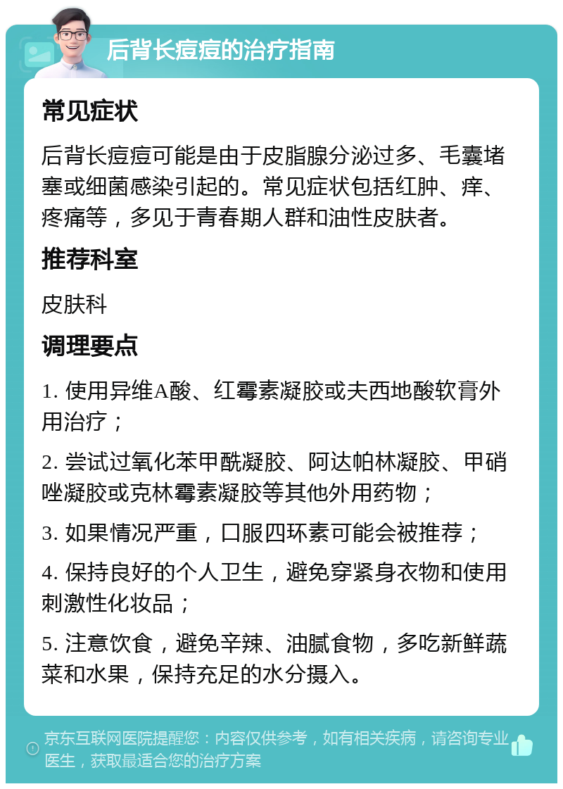 后背长痘痘的治疗指南 常见症状 后背长痘痘可能是由于皮脂腺分泌过多、毛囊堵塞或细菌感染引起的。常见症状包括红肿、痒、疼痛等，多见于青春期人群和油性皮肤者。 推荐科室 皮肤科 调理要点 1. 使用异维A酸、红霉素凝胶或夫西地酸软膏外用治疗； 2. 尝试过氧化苯甲酰凝胶、阿达帕林凝胶、甲硝唑凝胶或克林霉素凝胶等其他外用药物； 3. 如果情况严重，口服四环素可能会被推荐； 4. 保持良好的个人卫生，避免穿紧身衣物和使用刺激性化妆品； 5. 注意饮食，避免辛辣、油腻食物，多吃新鲜蔬菜和水果，保持充足的水分摄入。