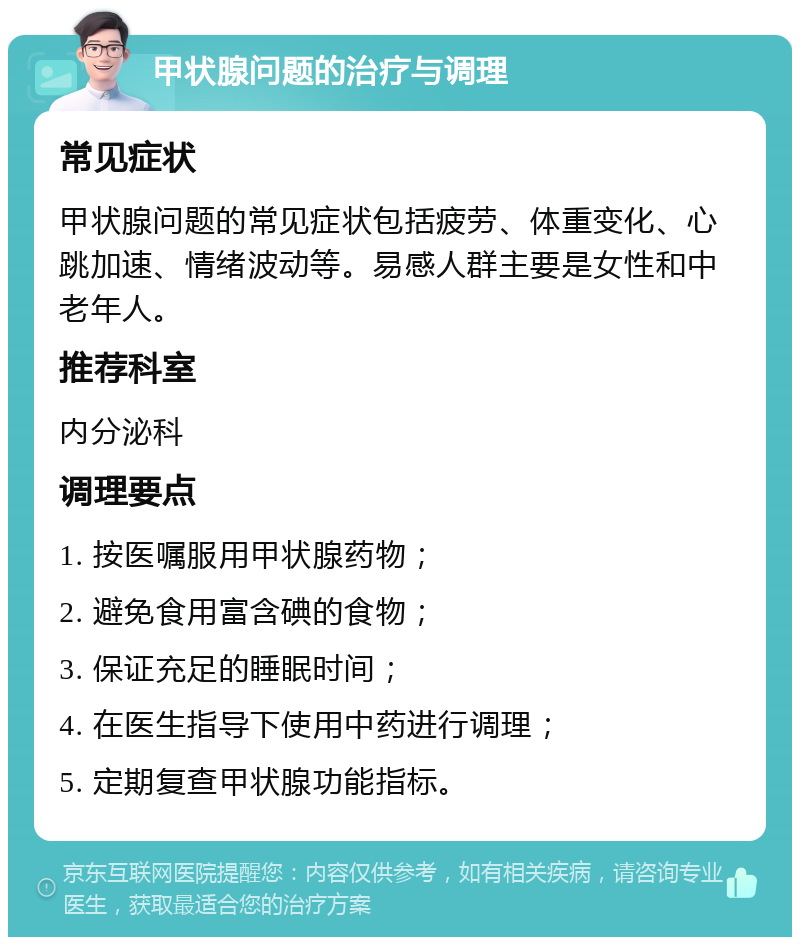 甲状腺问题的治疗与调理 常见症状 甲状腺问题的常见症状包括疲劳、体重变化、心跳加速、情绪波动等。易感人群主要是女性和中老年人。 推荐科室 内分泌科 调理要点 1. 按医嘱服用甲状腺药物； 2. 避免食用富含碘的食物； 3. 保证充足的睡眠时间； 4. 在医生指导下使用中药进行调理； 5. 定期复查甲状腺功能指标。