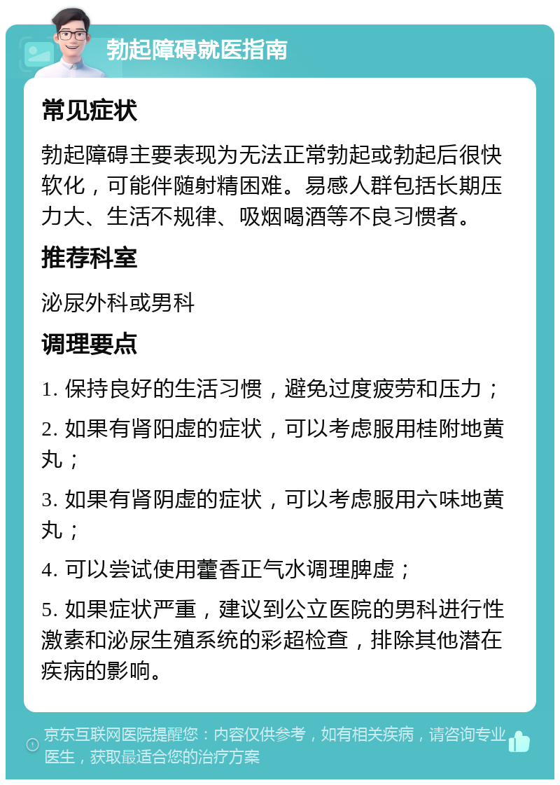 勃起障碍就医指南 常见症状 勃起障碍主要表现为无法正常勃起或勃起后很快软化，可能伴随射精困难。易感人群包括长期压力大、生活不规律、吸烟喝酒等不良习惯者。 推荐科室 泌尿外科或男科 调理要点 1. 保持良好的生活习惯，避免过度疲劳和压力； 2. 如果有肾阳虚的症状，可以考虑服用桂附地黄丸； 3. 如果有肾阴虚的症状，可以考虑服用六味地黄丸； 4. 可以尝试使用藿香正气水调理脾虚； 5. 如果症状严重，建议到公立医院的男科进行性激素和泌尿生殖系统的彩超检查，排除其他潜在疾病的影响。