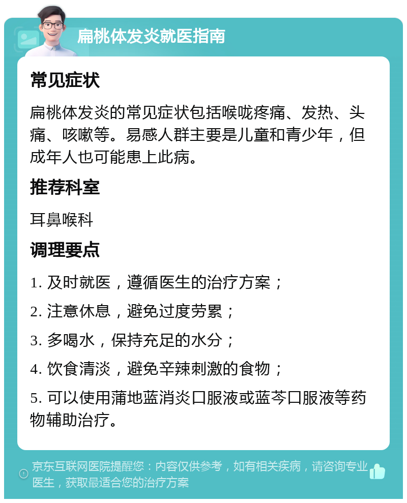 扁桃体发炎就医指南 常见症状 扁桃体发炎的常见症状包括喉咙疼痛、发热、头痛、咳嗽等。易感人群主要是儿童和青少年，但成年人也可能患上此病。 推荐科室 耳鼻喉科 调理要点 1. 及时就医，遵循医生的治疗方案； 2. 注意休息，避免过度劳累； 3. 多喝水，保持充足的水分； 4. 饮食清淡，避免辛辣刺激的食物； 5. 可以使用蒲地蓝消炎口服液或蓝芩口服液等药物辅助治疗。