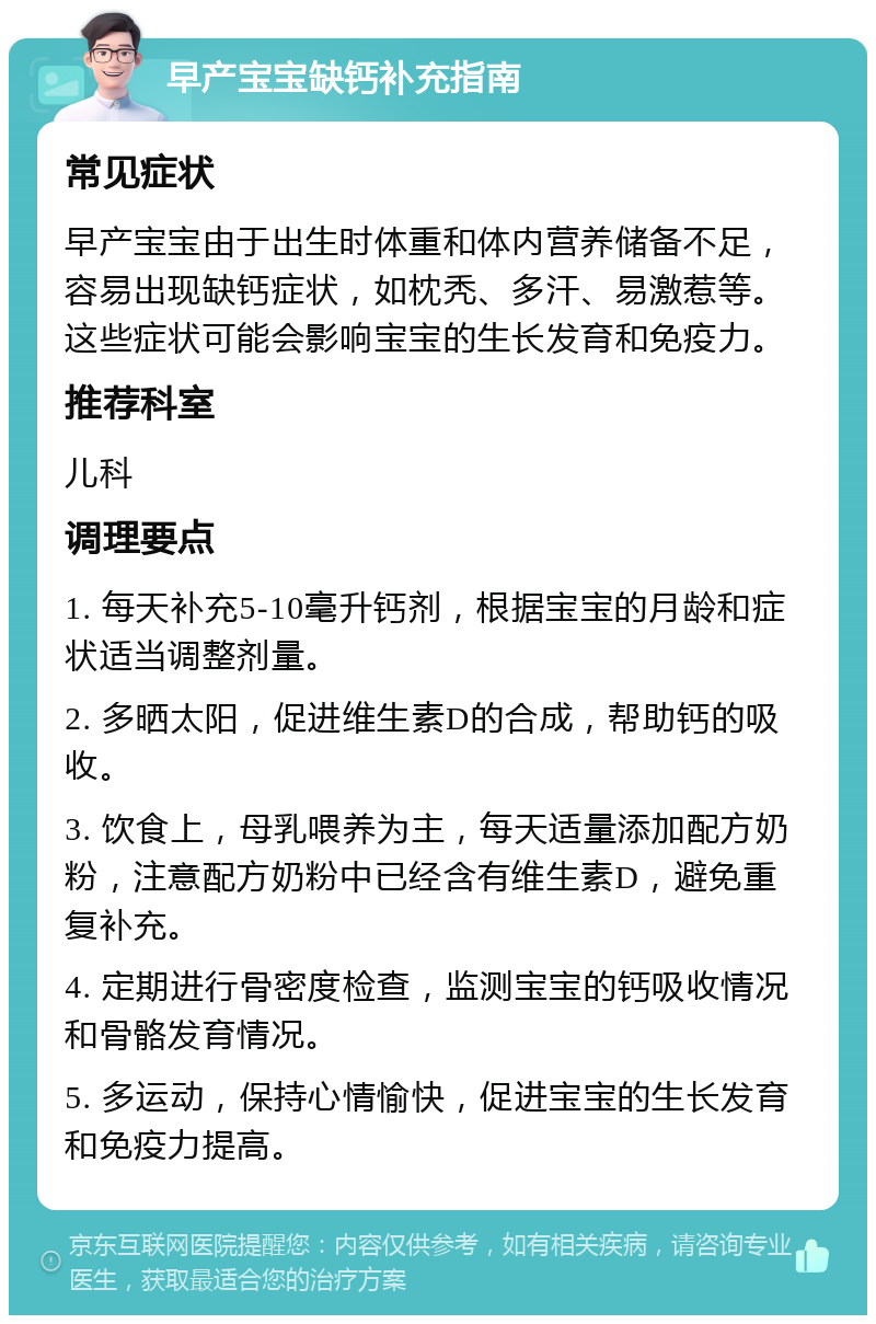 早产宝宝缺钙补充指南 常见症状 早产宝宝由于出生时体重和体内营养储备不足，容易出现缺钙症状，如枕秃、多汗、易激惹等。这些症状可能会影响宝宝的生长发育和免疫力。 推荐科室 儿科 调理要点 1. 每天补充5-10毫升钙剂，根据宝宝的月龄和症状适当调整剂量。 2. 多晒太阳，促进维生素D的合成，帮助钙的吸收。 3. 饮食上，母乳喂养为主，每天适量添加配方奶粉，注意配方奶粉中已经含有维生素D，避免重复补充。 4. 定期进行骨密度检查，监测宝宝的钙吸收情况和骨骼发育情况。 5. 多运动，保持心情愉快，促进宝宝的生长发育和免疫力提高。