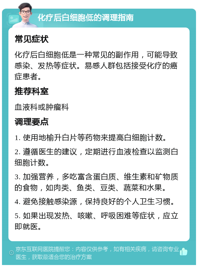 化疗后白细胞低的调理指南 常见症状 化疗后白细胞低是一种常见的副作用，可能导致感染、发热等症状。易感人群包括接受化疗的癌症患者。 推荐科室 血液科或肿瘤科 调理要点 1. 使用地榆升白片等药物来提高白细胞计数。 2. 遵循医生的建议，定期进行血液检查以监测白细胞计数。 3. 加强营养，多吃富含蛋白质、维生素和矿物质的食物，如肉类、鱼类、豆类、蔬菜和水果。 4. 避免接触感染源，保持良好的个人卫生习惯。 5. 如果出现发热、咳嗽、呼吸困难等症状，应立即就医。