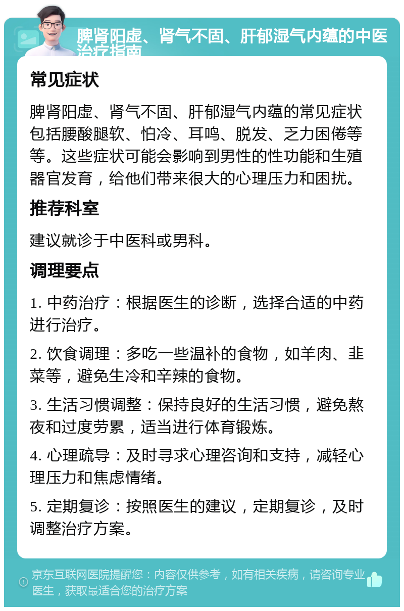 脾肾阳虚、肾气不固、肝郁湿气内蕴的中医治疗指南 常见症状 脾肾阳虚、肾气不固、肝郁湿气内蕴的常见症状包括腰酸腿软、怕冷、耳鸣、脱发、乏力困倦等等。这些症状可能会影响到男性的性功能和生殖器官发育，给他们带来很大的心理压力和困扰。 推荐科室 建议就诊于中医科或男科。 调理要点 1. 中药治疗：根据医生的诊断，选择合适的中药进行治疗。 2. 饮食调理：多吃一些温补的食物，如羊肉、韭菜等，避免生冷和辛辣的食物。 3. 生活习惯调整：保持良好的生活习惯，避免熬夜和过度劳累，适当进行体育锻炼。 4. 心理疏导：及时寻求心理咨询和支持，减轻心理压力和焦虑情绪。 5. 定期复诊：按照医生的建议，定期复诊，及时调整治疗方案。