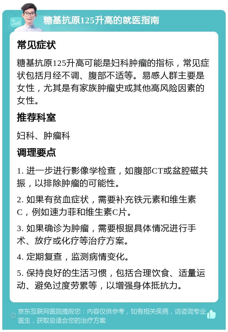 糖基抗原125升高的就医指南 常见症状 糖基抗原125升高可能是妇科肿瘤的指标，常见症状包括月经不调、腹部不适等。易感人群主要是女性，尤其是有家族肿瘤史或其他高风险因素的女性。 推荐科室 妇科、肿瘤科 调理要点 1. 进一步进行影像学检查，如腹部CT或盆腔磁共振，以排除肿瘤的可能性。 2. 如果有贫血症状，需要补充铁元素和维生素C，例如速力菲和维生素C片。 3. 如果确诊为肿瘤，需要根据具体情况进行手术、放疗或化疗等治疗方案。 4. 定期复查，监测病情变化。 5. 保持良好的生活习惯，包括合理饮食、适量运动、避免过度劳累等，以增强身体抵抗力。