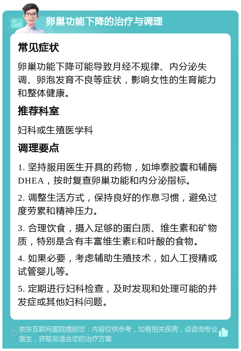 卵巢功能下降的治疗与调理 常见症状 卵巢功能下降可能导致月经不规律、内分泌失调、卵泡发育不良等症状，影响女性的生育能力和整体健康。 推荐科室 妇科或生殖医学科 调理要点 1. 坚持服用医生开具的药物，如坤泰胶囊和辅酶DHEA，按时复查卵巢功能和内分泌指标。 2. 调整生活方式，保持良好的作息习惯，避免过度劳累和精神压力。 3. 合理饮食，摄入足够的蛋白质、维生素和矿物质，特别是含有丰富维生素E和叶酸的食物。 4. 如果必要，考虑辅助生殖技术，如人工授精或试管婴儿等。 5. 定期进行妇科检查，及时发现和处理可能的并发症或其他妇科问题。