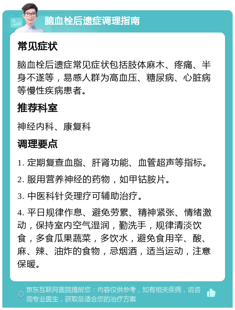 脑血栓后遗症调理指南 常见症状 脑血栓后遗症常见症状包括肢体麻木、疼痛、半身不遂等，易感人群为高血压、糖尿病、心脏病等慢性疾病患者。 推荐科室 神经内科、康复科 调理要点 1. 定期复查血脂、肝肾功能、血管超声等指标。 2. 服用营养神经的药物，如甲钴胺片。 3. 中医科针灸理疗可辅助治疗。 4. 平日规律作息、避免劳累、精神紧张、情绪激动，保持室内空气湿润，勤洗手，规律清淡饮食，多食瓜果蔬菜，多饮水，避免食用辛、酸、麻、辣、油炸的食物，忌烟酒，适当运动，注意保暖。