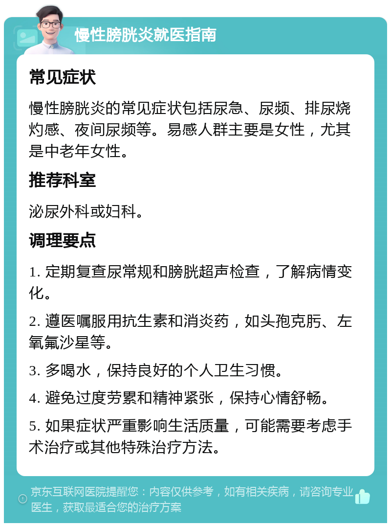 慢性膀胱炎就医指南 常见症状 慢性膀胱炎的常见症状包括尿急、尿频、排尿烧灼感、夜间尿频等。易感人群主要是女性，尤其是中老年女性。 推荐科室 泌尿外科或妇科。 调理要点 1. 定期复查尿常规和膀胱超声检查，了解病情变化。 2. 遵医嘱服用抗生素和消炎药，如头孢克肟、左氧氟沙星等。 3. 多喝水，保持良好的个人卫生习惯。 4. 避免过度劳累和精神紧张，保持心情舒畅。 5. 如果症状严重影响生活质量，可能需要考虑手术治疗或其他特殊治疗方法。