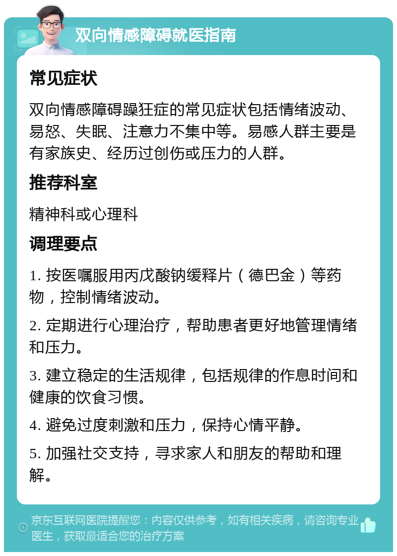 双向情感障碍就医指南 常见症状 双向情感障碍躁狂症的常见症状包括情绪波动、易怒、失眠、注意力不集中等。易感人群主要是有家族史、经历过创伤或压力的人群。 推荐科室 精神科或心理科 调理要点 1. 按医嘱服用丙戊酸钠缓释片（德巴金）等药物，控制情绪波动。 2. 定期进行心理治疗，帮助患者更好地管理情绪和压力。 3. 建立稳定的生活规律，包括规律的作息时间和健康的饮食习惯。 4. 避免过度刺激和压力，保持心情平静。 5. 加强社交支持，寻求家人和朋友的帮助和理解。