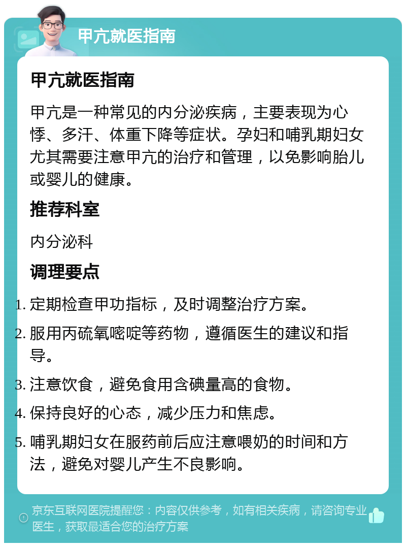 甲亢就医指南 甲亢就医指南 甲亢是一种常见的内分泌疾病，主要表现为心悸、多汗、体重下降等症状。孕妇和哺乳期妇女尤其需要注意甲亢的治疗和管理，以免影响胎儿或婴儿的健康。 推荐科室 内分泌科 调理要点 定期检查甲功指标，及时调整治疗方案。 服用丙硫氧嘧啶等药物，遵循医生的建议和指导。 注意饮食，避免食用含碘量高的食物。 保持良好的心态，减少压力和焦虑。 哺乳期妇女在服药前后应注意喂奶的时间和方法，避免对婴儿产生不良影响。