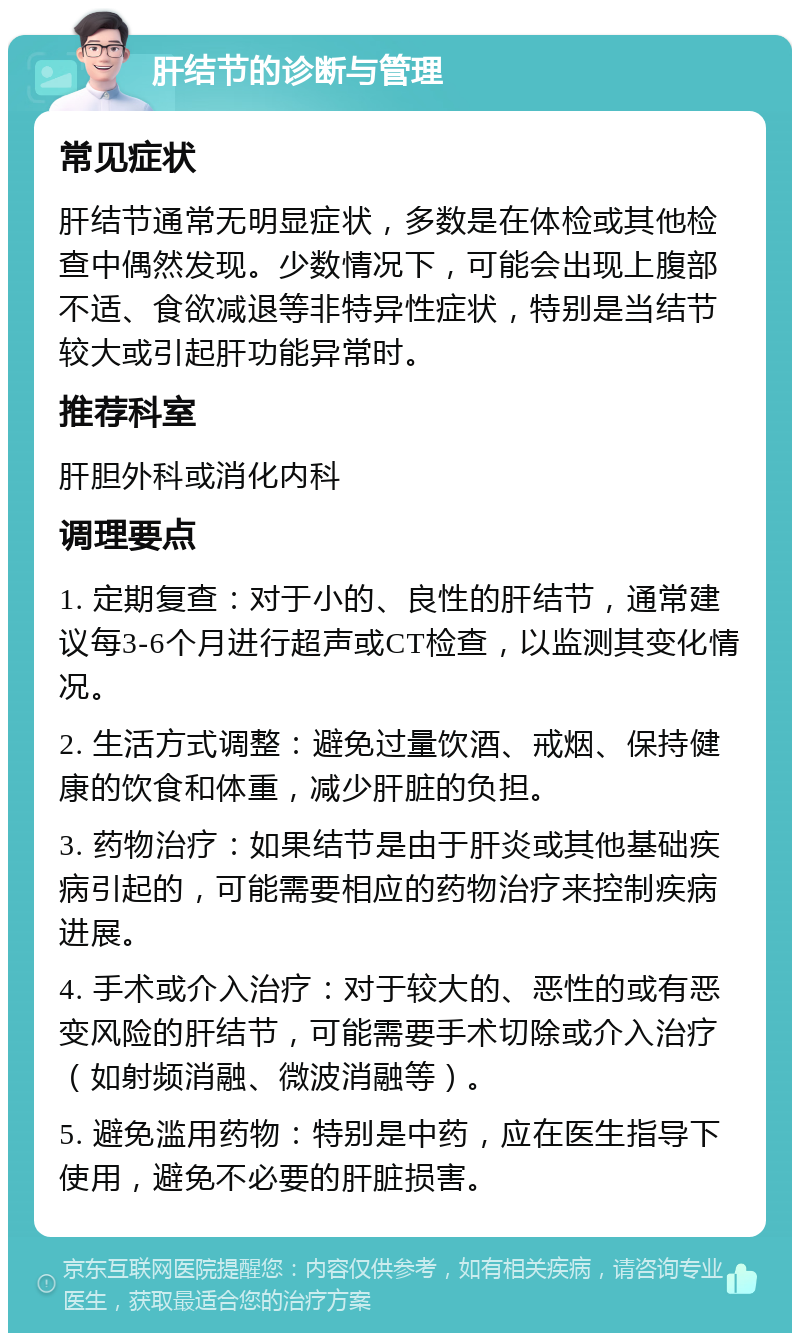 肝结节的诊断与管理 常见症状 肝结节通常无明显症状，多数是在体检或其他检查中偶然发现。少数情况下，可能会出现上腹部不适、食欲减退等非特异性症状，特别是当结节较大或引起肝功能异常时。 推荐科室 肝胆外科或消化内科 调理要点 1. 定期复查：对于小的、良性的肝结节，通常建议每3-6个月进行超声或CT检查，以监测其变化情况。 2. 生活方式调整：避免过量饮酒、戒烟、保持健康的饮食和体重，减少肝脏的负担。 3. 药物治疗：如果结节是由于肝炎或其他基础疾病引起的，可能需要相应的药物治疗来控制疾病进展。 4. 手术或介入治疗：对于较大的、恶性的或有恶变风险的肝结节，可能需要手术切除或介入治疗（如射频消融、微波消融等）。 5. 避免滥用药物：特别是中药，应在医生指导下使用，避免不必要的肝脏损害。