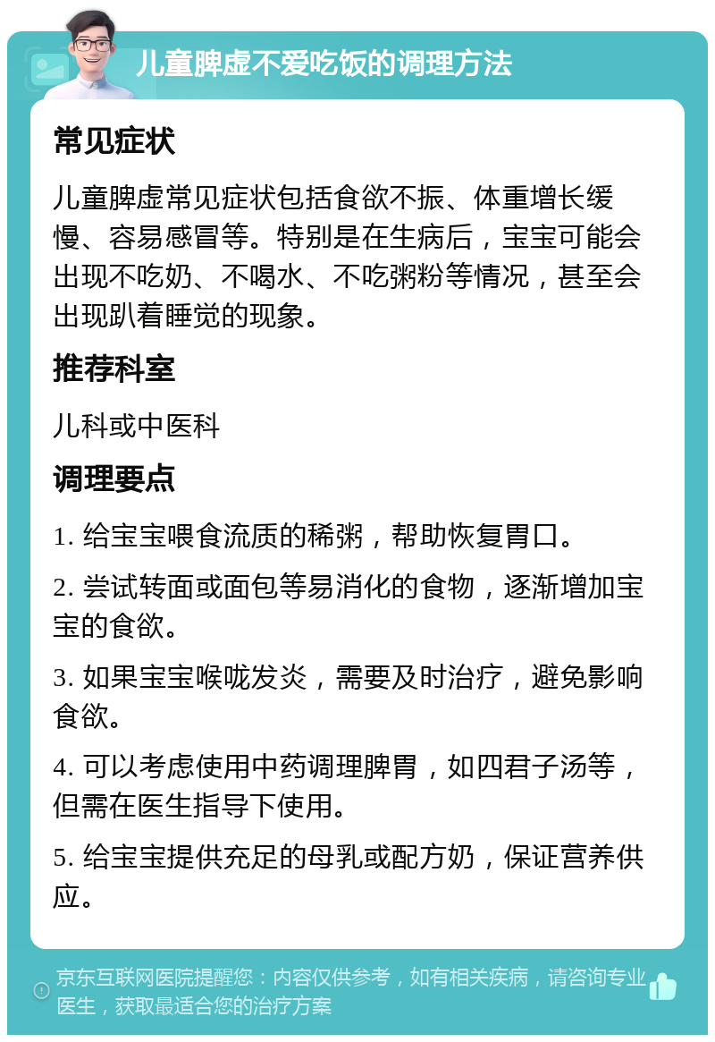 儿童脾虚不爱吃饭的调理方法 常见症状 儿童脾虚常见症状包括食欲不振、体重增长缓慢、容易感冒等。特别是在生病后，宝宝可能会出现不吃奶、不喝水、不吃粥粉等情况，甚至会出现趴着睡觉的现象。 推荐科室 儿科或中医科 调理要点 1. 给宝宝喂食流质的稀粥，帮助恢复胃口。 2. 尝试转面或面包等易消化的食物，逐渐增加宝宝的食欲。 3. 如果宝宝喉咙发炎，需要及时治疗，避免影响食欲。 4. 可以考虑使用中药调理脾胃，如四君子汤等，但需在医生指导下使用。 5. 给宝宝提供充足的母乳或配方奶，保证营养供应。