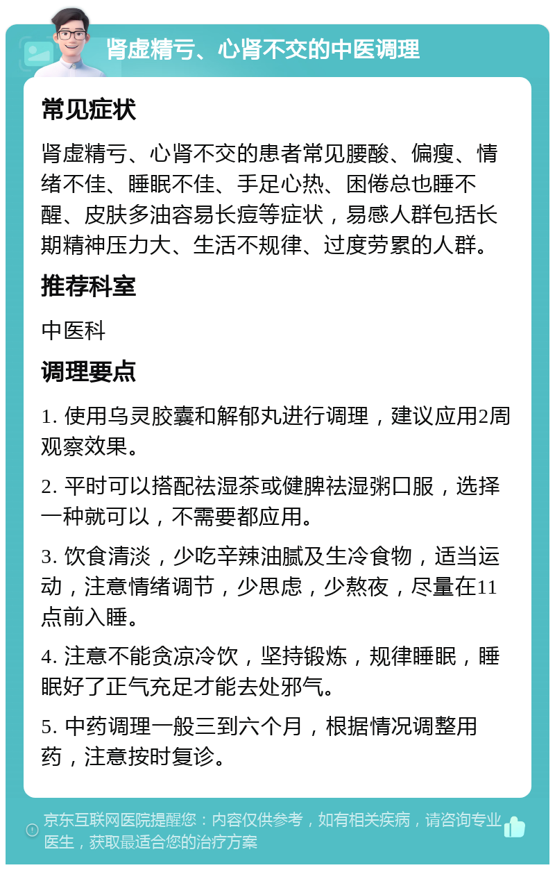 肾虚精亏、心肾不交的中医调理 常见症状 肾虚精亏、心肾不交的患者常见腰酸、偏瘦、情绪不佳、睡眠不佳、手足心热、困倦总也睡不醒、皮肤多油容易长痘等症状，易感人群包括长期精神压力大、生活不规律、过度劳累的人群。 推荐科室 中医科 调理要点 1. 使用乌灵胶囊和解郁丸进行调理，建议应用2周观察效果。 2. 平时可以搭配祛湿茶或健脾祛湿粥口服，选择一种就可以，不需要都应用。 3. 饮食清淡，少吃辛辣油腻及生冷食物，适当运动，注意情绪调节，少思虑，少熬夜，尽量在11点前入睡。 4. 注意不能贪凉冷饮，坚持锻炼，规律睡眠，睡眠好了正气充足才能去处邪气。 5. 中药调理一般三到六个月，根据情况调整用药，注意按时复诊。