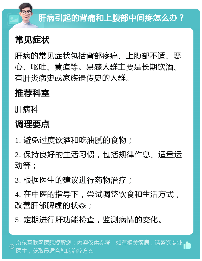 肝病引起的背痛和上腹部中间疼怎么办？ 常见症状 肝病的常见症状包括背部疼痛、上腹部不适、恶心、呕吐、黄疸等。易感人群主要是长期饮酒、有肝炎病史或家族遗传史的人群。 推荐科室 肝病科 调理要点 1. 避免过度饮酒和吃油腻的食物； 2. 保持良好的生活习惯，包括规律作息、适量运动等； 3. 根据医生的建议进行药物治疗； 4. 在中医的指导下，尝试调整饮食和生活方式，改善肝郁脾虚的状态； 5. 定期进行肝功能检查，监测病情的变化。