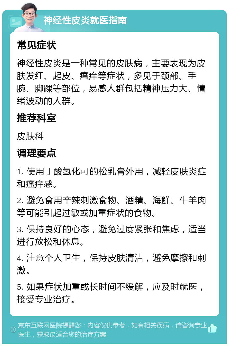 神经性皮炎就医指南 常见症状 神经性皮炎是一种常见的皮肤病，主要表现为皮肤发红、起皮、瘙痒等症状，多见于颈部、手腕、脚踝等部位，易感人群包括精神压力大、情绪波动的人群。 推荐科室 皮肤科 调理要点 1. 使用丁酸氢化可的松乳膏外用，减轻皮肤炎症和瘙痒感。 2. 避免食用辛辣刺激食物、酒精、海鲜、牛羊肉等可能引起过敏或加重症状的食物。 3. 保持良好的心态，避免过度紧张和焦虑，适当进行放松和休息。 4. 注意个人卫生，保持皮肤清洁，避免摩擦和刺激。 5. 如果症状加重或长时间不缓解，应及时就医，接受专业治疗。