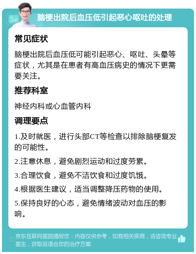 脑梗出院后血压低引起恶心呕吐的处理 常见症状 脑梗出院后血压低可能引起恶心、呕吐、头晕等症状，尤其是在患者有高血压病史的情况下更需要关注。 推荐科室 神经内科或心血管内科 调理要点 1.及时就医，进行头部CT等检查以排除脑梗复发的可能性。 2.注意休息，避免剧烈运动和过度劳累。 3.合理饮食，避免不洁饮食和过度饥饿。 4.根据医生建议，适当调整降压药物的使用。 5.保持良好的心态，避免情绪波动对血压的影响。