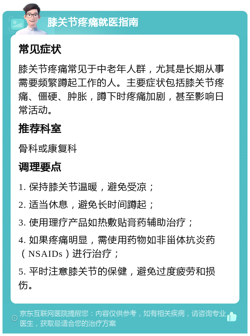 膝关节疼痛就医指南 常见症状 膝关节疼痛常见于中老年人群，尤其是长期从事需要频繁蹲起工作的人。主要症状包括膝关节疼痛、僵硬、肿胀，蹲下时疼痛加剧，甚至影响日常活动。 推荐科室 骨科或康复科 调理要点 1. 保持膝关节温暖，避免受凉； 2. 适当休息，避免长时间蹲起； 3. 使用理疗产品如热敷贴膏药辅助治疗； 4. 如果疼痛明显，需使用药物如非甾体抗炎药（NSAIDs）进行治疗； 5. 平时注意膝关节的保健，避免过度疲劳和损伤。