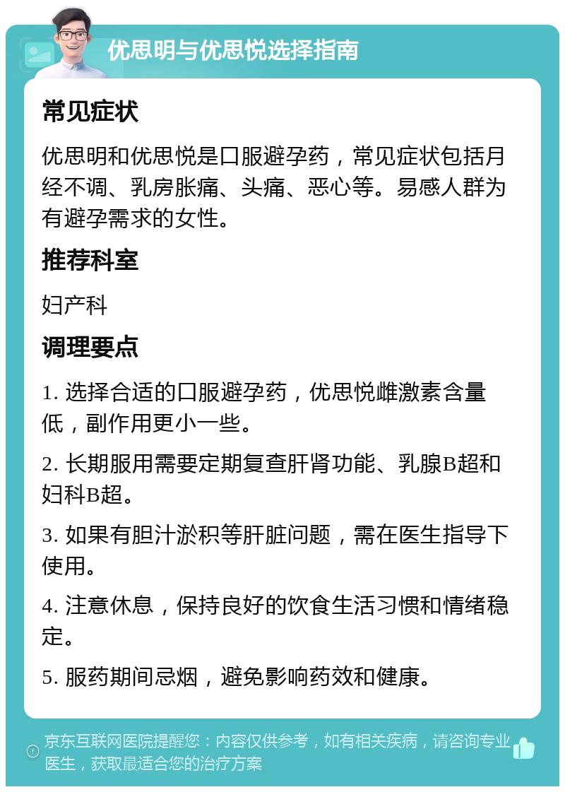 优思明与优思悦选择指南 常见症状 优思明和优思悦是口服避孕药，常见症状包括月经不调、乳房胀痛、头痛、恶心等。易感人群为有避孕需求的女性。 推荐科室 妇产科 调理要点 1. 选择合适的口服避孕药，优思悦雌激素含量低，副作用更小一些。 2. 长期服用需要定期复查肝肾功能、乳腺B超和妇科B超。 3. 如果有胆汁淤积等肝脏问题，需在医生指导下使用。 4. 注意休息，保持良好的饮食生活习惯和情绪稳定。 5. 服药期间忌烟，避免影响药效和健康。