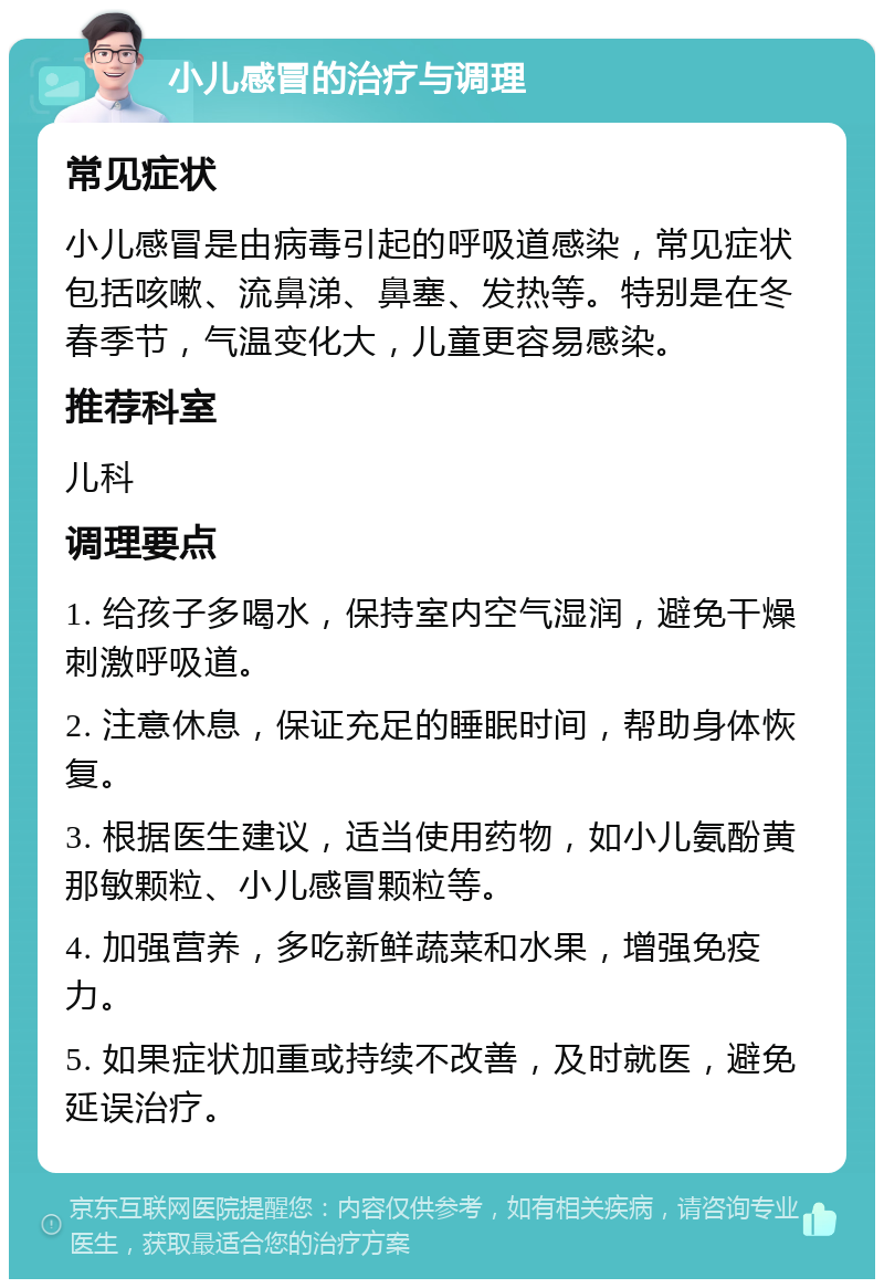 小儿感冒的治疗与调理 常见症状 小儿感冒是由病毒引起的呼吸道感染，常见症状包括咳嗽、流鼻涕、鼻塞、发热等。特别是在冬春季节，气温变化大，儿童更容易感染。 推荐科室 儿科 调理要点 1. 给孩子多喝水，保持室内空气湿润，避免干燥刺激呼吸道。 2. 注意休息，保证充足的睡眠时间，帮助身体恢复。 3. 根据医生建议，适当使用药物，如小儿氨酚黄那敏颗粒、小儿感冒颗粒等。 4. 加强营养，多吃新鲜蔬菜和水果，增强免疫力。 5. 如果症状加重或持续不改善，及时就医，避免延误治疗。