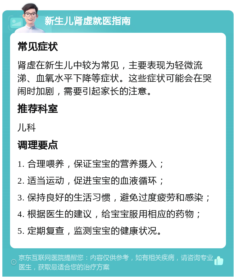 新生儿肾虚就医指南 常见症状 肾虚在新生儿中较为常见，主要表现为轻微流涕、血氧水平下降等症状。这些症状可能会在哭闹时加剧，需要引起家长的注意。 推荐科室 儿科 调理要点 1. 合理喂养，保证宝宝的营养摄入； 2. 适当运动，促进宝宝的血液循环； 3. 保持良好的生活习惯，避免过度疲劳和感染； 4. 根据医生的建议，给宝宝服用相应的药物； 5. 定期复查，监测宝宝的健康状况。