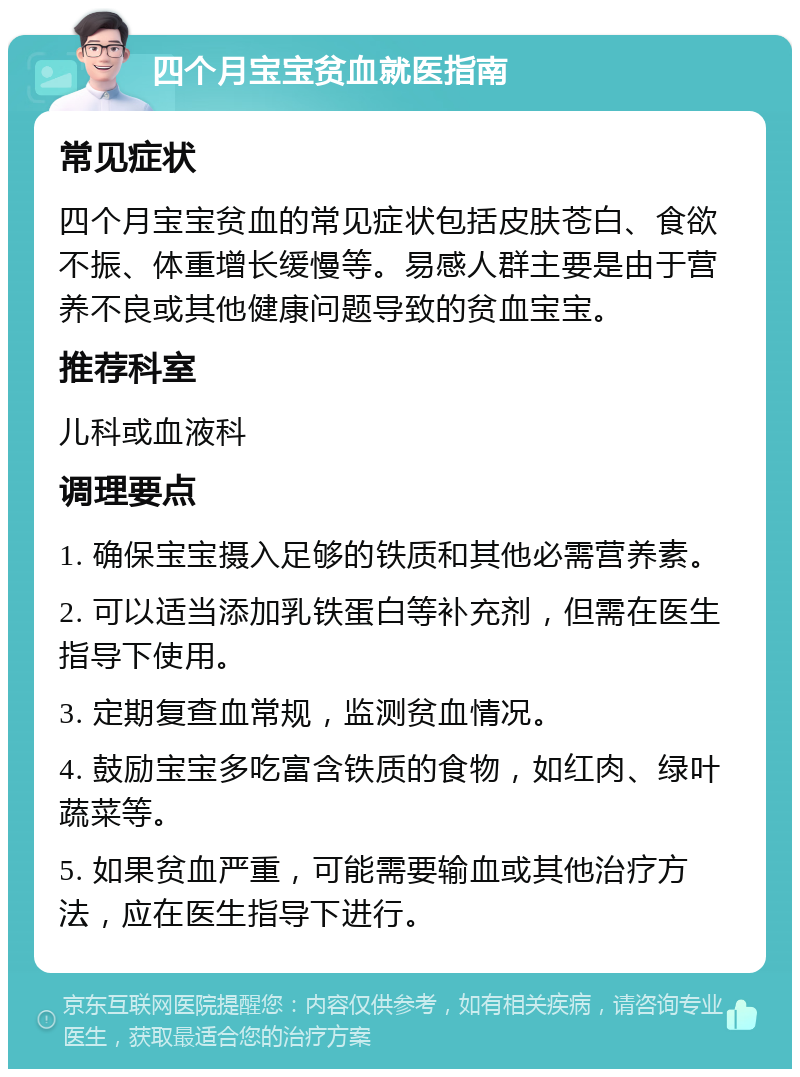 四个月宝宝贫血就医指南 常见症状 四个月宝宝贫血的常见症状包括皮肤苍白、食欲不振、体重增长缓慢等。易感人群主要是由于营养不良或其他健康问题导致的贫血宝宝。 推荐科室 儿科或血液科 调理要点 1. 确保宝宝摄入足够的铁质和其他必需营养素。 2. 可以适当添加乳铁蛋白等补充剂，但需在医生指导下使用。 3. 定期复查血常规，监测贫血情况。 4. 鼓励宝宝多吃富含铁质的食物，如红肉、绿叶蔬菜等。 5. 如果贫血严重，可能需要输血或其他治疗方法，应在医生指导下进行。