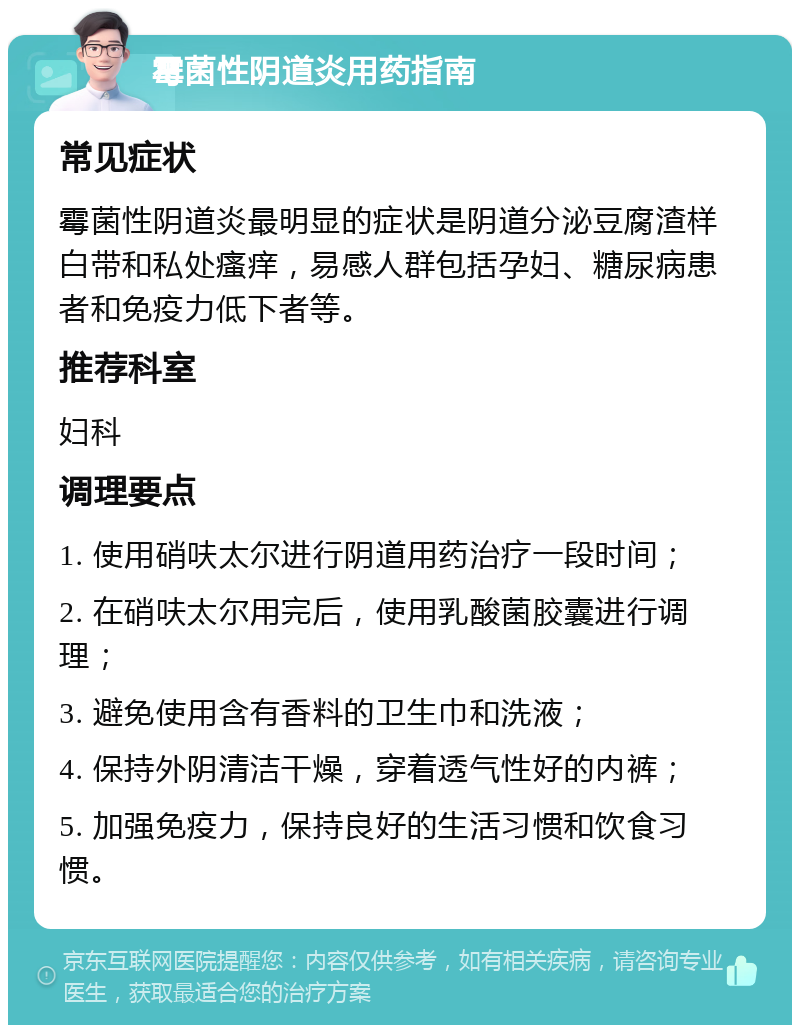 霉菌性阴道炎用药指南 常见症状 霉菌性阴道炎最明显的症状是阴道分泌豆腐渣样白带和私处瘙痒，易感人群包括孕妇、糖尿病患者和免疫力低下者等。 推荐科室 妇科 调理要点 1. 使用硝呋太尔进行阴道用药治疗一段时间； 2. 在硝呋太尔用完后，使用乳酸菌胶囊进行调理； 3. 避免使用含有香料的卫生巾和洗液； 4. 保持外阴清洁干燥，穿着透气性好的内裤； 5. 加强免疫力，保持良好的生活习惯和饮食习惯。