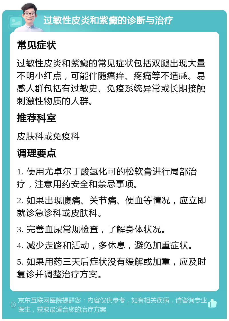 过敏性皮炎和紫癜的诊断与治疗 常见症状 过敏性皮炎和紫癜的常见症状包括双腿出现大量不明小红点，可能伴随瘙痒、疼痛等不适感。易感人群包括有过敏史、免疫系统异常或长期接触刺激性物质的人群。 推荐科室 皮肤科或免疫科 调理要点 1. 使用尤卓尔丁酸氢化可的松软膏进行局部治疗，注意用药安全和禁忌事项。 2. 如果出现腹痛、关节痛、便血等情况，应立即就诊急诊科或皮肤科。 3. 完善血尿常规检查，了解身体状况。 4. 减少走路和活动，多休息，避免加重症状。 5. 如果用药三天后症状没有缓解或加重，应及时复诊并调整治疗方案。