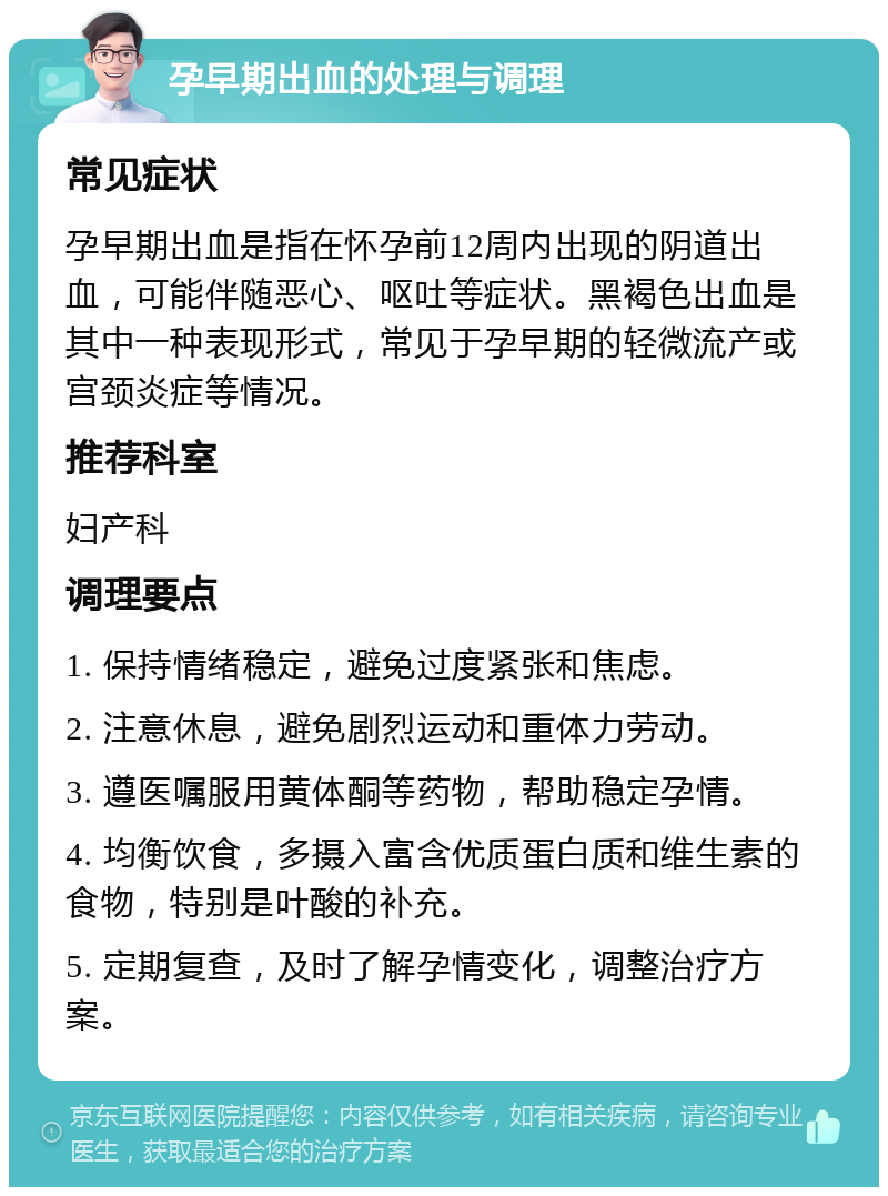 孕早期出血的处理与调理 常见症状 孕早期出血是指在怀孕前12周内出现的阴道出血，可能伴随恶心、呕吐等症状。黑褐色出血是其中一种表现形式，常见于孕早期的轻微流产或宫颈炎症等情况。 推荐科室 妇产科 调理要点 1. 保持情绪稳定，避免过度紧张和焦虑。 2. 注意休息，避免剧烈运动和重体力劳动。 3. 遵医嘱服用黄体酮等药物，帮助稳定孕情。 4. 均衡饮食，多摄入富含优质蛋白质和维生素的食物，特别是叶酸的补充。 5. 定期复查，及时了解孕情变化，调整治疗方案。