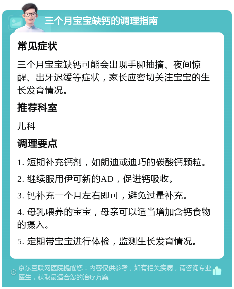 三个月宝宝缺钙的调理指南 常见症状 三个月宝宝缺钙可能会出现手脚抽搐、夜间惊醒、出牙迟缓等症状，家长应密切关注宝宝的生长发育情况。 推荐科室 儿科 调理要点 1. 短期补充钙剂，如朗迪或迪巧的碳酸钙颗粒。 2. 继续服用伊可新的AD，促进钙吸收。 3. 钙补充一个月左右即可，避免过量补充。 4. 母乳喂养的宝宝，母亲可以适当增加含钙食物的摄入。 5. 定期带宝宝进行体检，监测生长发育情况。