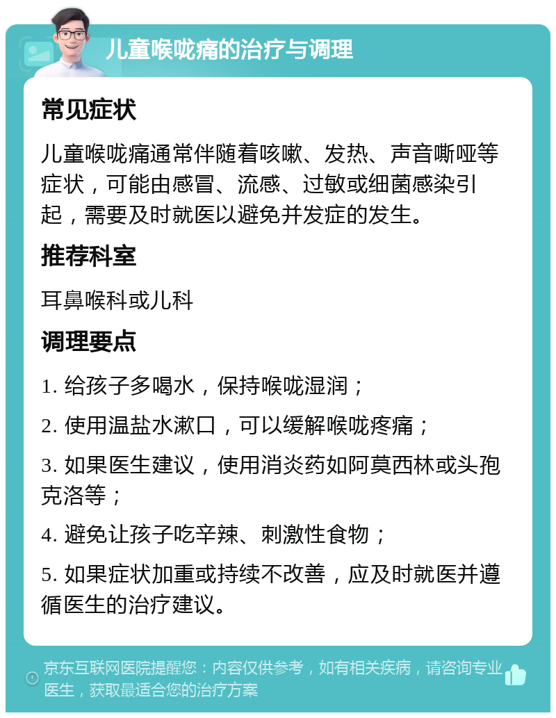 儿童喉咙痛的治疗与调理 常见症状 儿童喉咙痛通常伴随着咳嗽、发热、声音嘶哑等症状，可能由感冒、流感、过敏或细菌感染引起，需要及时就医以避免并发症的发生。 推荐科室 耳鼻喉科或儿科 调理要点 1. 给孩子多喝水，保持喉咙湿润； 2. 使用温盐水漱口，可以缓解喉咙疼痛； 3. 如果医生建议，使用消炎药如阿莫西林或头孢克洛等； 4. 避免让孩子吃辛辣、刺激性食物； 5. 如果症状加重或持续不改善，应及时就医并遵循医生的治疗建议。