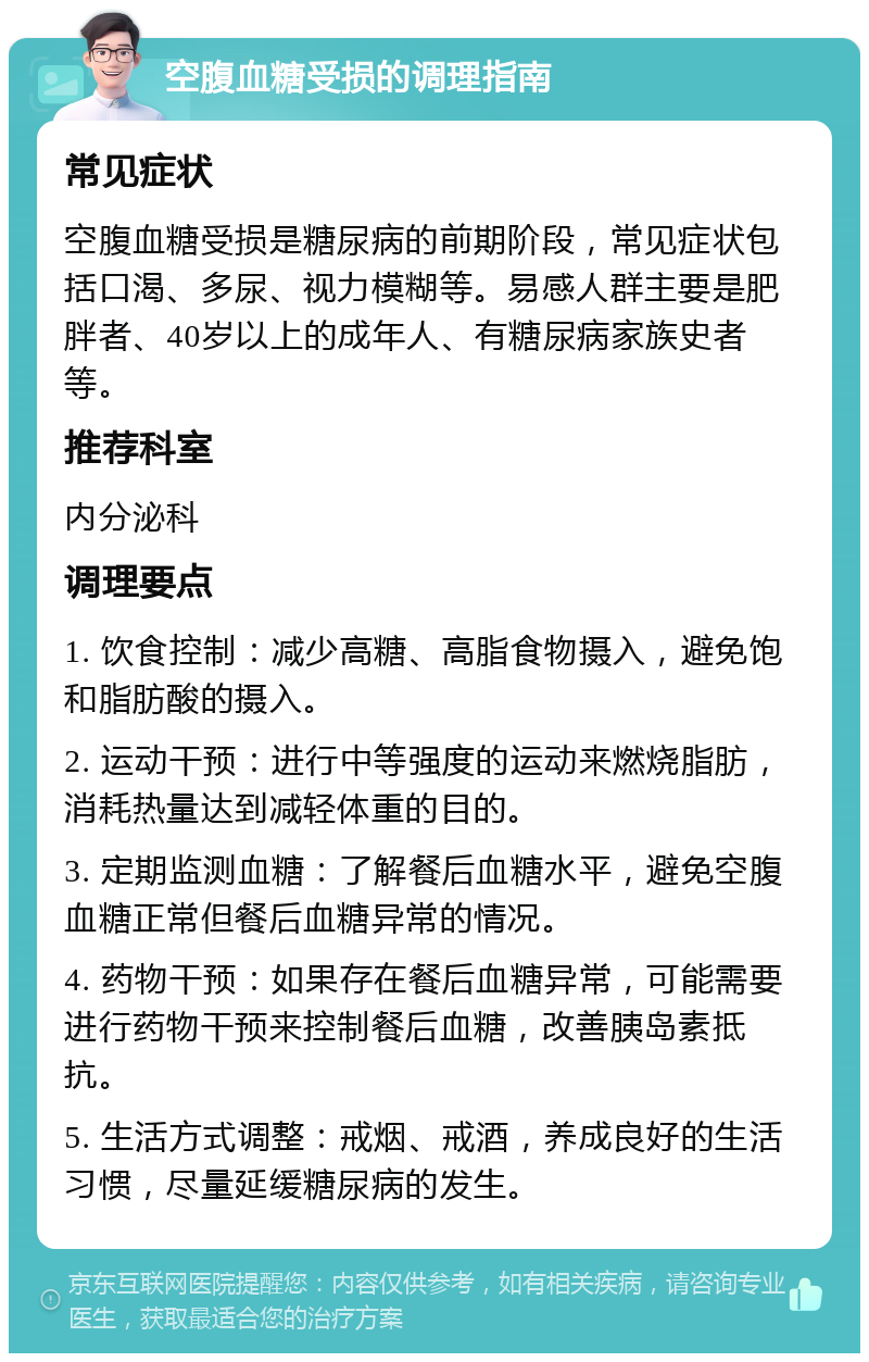 空腹血糖受损的调理指南 常见症状 空腹血糖受损是糖尿病的前期阶段，常见症状包括口渴、多尿、视力模糊等。易感人群主要是肥胖者、40岁以上的成年人、有糖尿病家族史者等。 推荐科室 内分泌科 调理要点 1. 饮食控制：减少高糖、高脂食物摄入，避免饱和脂肪酸的摄入。 2. 运动干预：进行中等强度的运动来燃烧脂肪，消耗热量达到减轻体重的目的。 3. 定期监测血糖：了解餐后血糖水平，避免空腹血糖正常但餐后血糖异常的情况。 4. 药物干预：如果存在餐后血糖异常，可能需要进行药物干预来控制餐后血糖，改善胰岛素抵抗。 5. 生活方式调整：戒烟、戒酒，养成良好的生活习惯，尽量延缓糖尿病的发生。