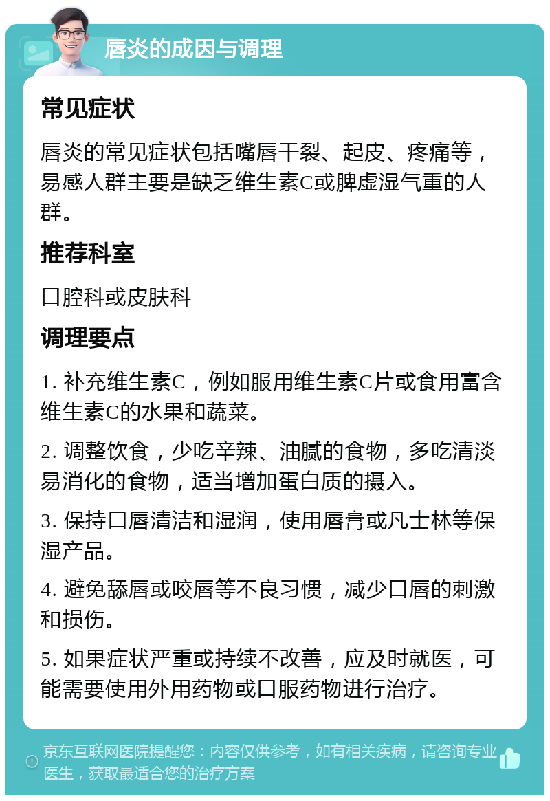 唇炎的成因与调理 常见症状 唇炎的常见症状包括嘴唇干裂、起皮、疼痛等，易感人群主要是缺乏维生素C或脾虚湿气重的人群。 推荐科室 口腔科或皮肤科 调理要点 1. 补充维生素C，例如服用维生素C片或食用富含维生素C的水果和蔬菜。 2. 调整饮食，少吃辛辣、油腻的食物，多吃清淡易消化的食物，适当增加蛋白质的摄入。 3. 保持口唇清洁和湿润，使用唇膏或凡士林等保湿产品。 4. 避免舔唇或咬唇等不良习惯，减少口唇的刺激和损伤。 5. 如果症状严重或持续不改善，应及时就医，可能需要使用外用药物或口服药物进行治疗。