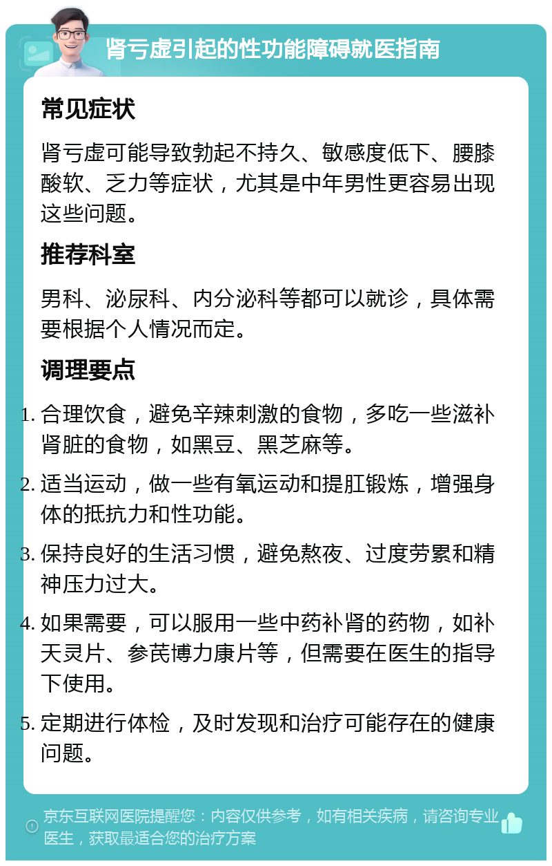 肾亏虚引起的性功能障碍就医指南 常见症状 肾亏虚可能导致勃起不持久、敏感度低下、腰膝酸软、乏力等症状，尤其是中年男性更容易出现这些问题。 推荐科室 男科、泌尿科、内分泌科等都可以就诊，具体需要根据个人情况而定。 调理要点 合理饮食，避免辛辣刺激的食物，多吃一些滋补肾脏的食物，如黑豆、黑芝麻等。 适当运动，做一些有氧运动和提肛锻炼，增强身体的抵抗力和性功能。 保持良好的生活习惯，避免熬夜、过度劳累和精神压力过大。 如果需要，可以服用一些中药补肾的药物，如补天灵片、参芪博力康片等，但需要在医生的指导下使用。 定期进行体检，及时发现和治疗可能存在的健康问题。